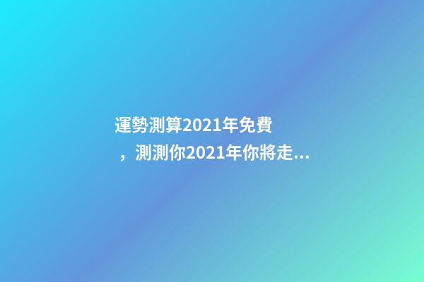 運勢測算2021年免費，測測你2021年你將走什么運 2021下半年運勢測算，十二生肖運程2021年運勢每月運程-第1張-觀點-玄機派